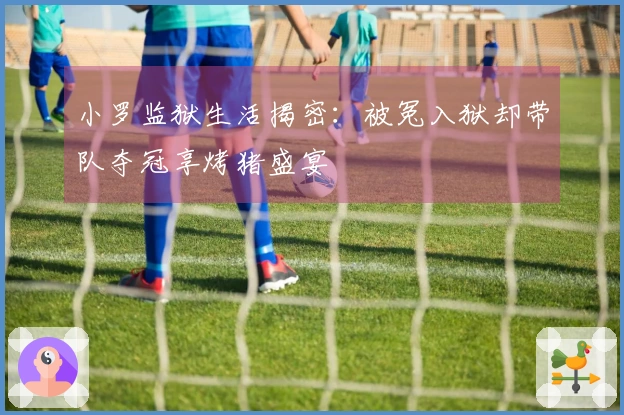 小罗监狱生活揭密：被冤入狱却带队夺冠享烤猪盛宴