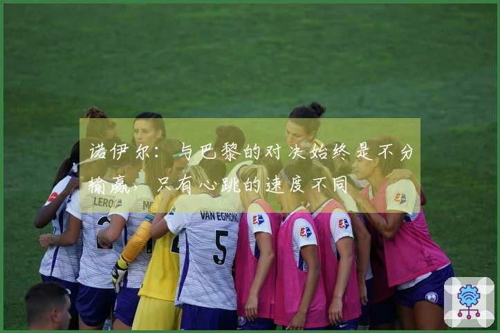 诺伊尔：与巴黎的对决始终是不分输赢，只有心跳的速度不同