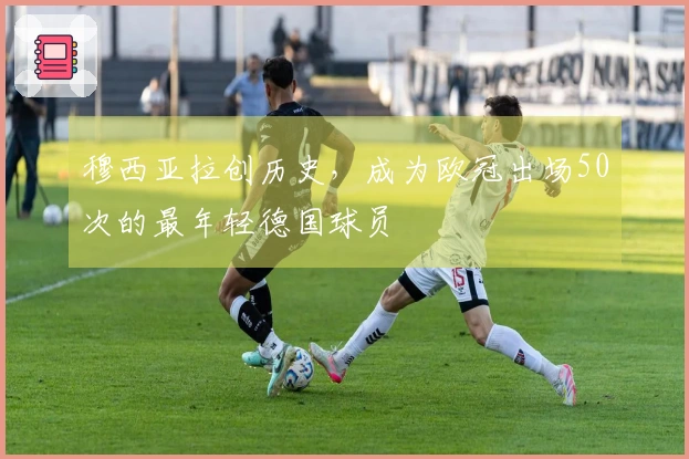 穆西亚拉创历史，成为欧冠出场50次的最年轻德国球员