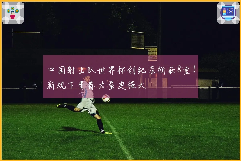 中国射击队世界杯创纪录斩获8金！新规下青春力量更强大
