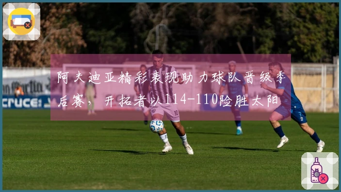 阿夫迪亚精彩表现助力球队晋级季后赛，开拓者以114-110险胜太阳
