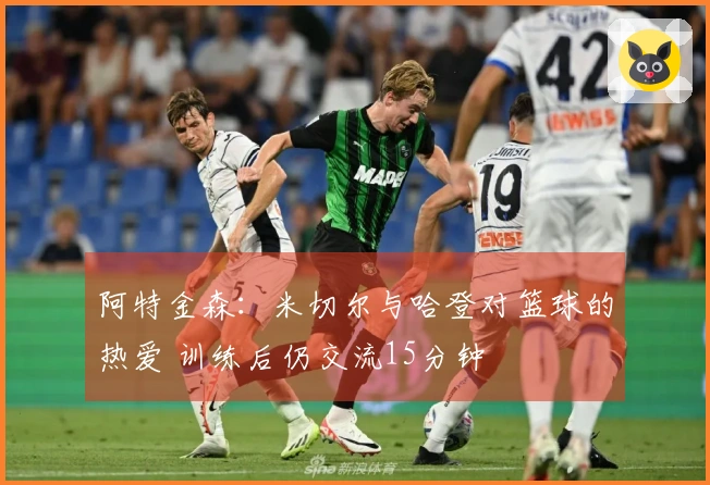 阿特金森：米切尔与哈登对篮球的热爱 训练后仍交流15分钟