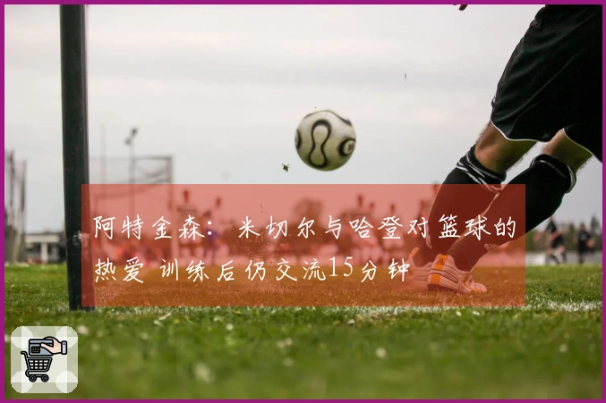 阿特金森：米切尔与哈登对篮球的热爱 训练后仍交流15分钟