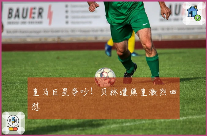 皇马巨星争吵！贝林遭熊皇激烈回怼