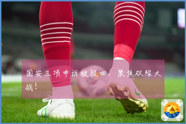 国安三项申诉被驳回，聚焦双绿大战！