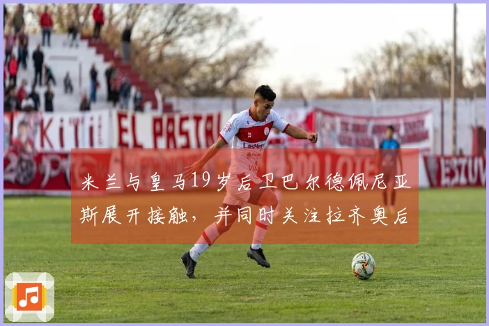 米兰与皇马19岁后卫巴尔德佩尼亚斯展开接触，并同时关注拉齐奥后卫希拉