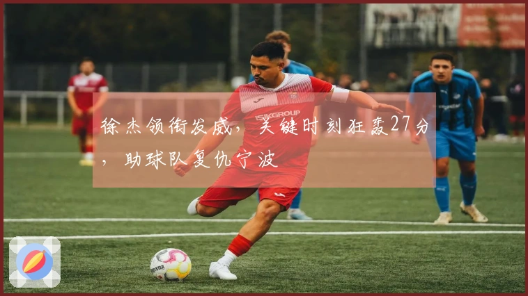 徐杰领衔发威，关键时刻狂轰27分，助球队复仇宁波