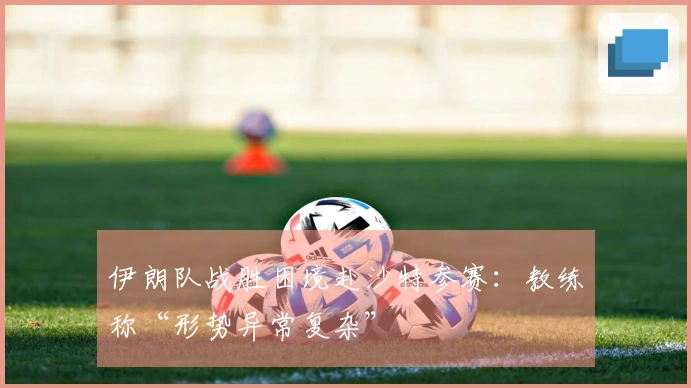 伊朗队战胜困境赴沙特参赛：教练称“形势异常复杂”