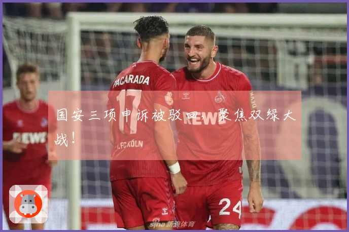 国安三项申诉被驳回，聚焦双绿大战！